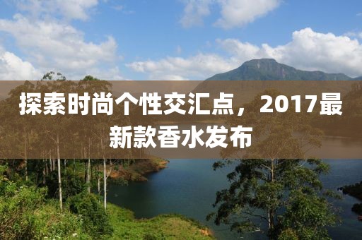 探索时尚个性交汇点，2017最新款香水发布