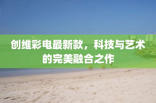 创维彩电最新款，科技与艺术的完美融合之作