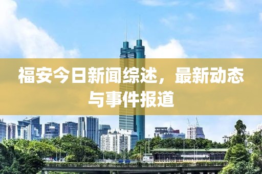福安今日新闻综述，最新动态与事件报道