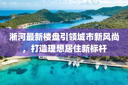 淅河最新楼盘引领城市新风尚，打造理想居住新标杆