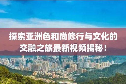探索亚洲色和尚修行与文化的交融之旅最新视频揭秘！