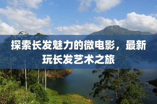 探索长发魅力的微电影，最新玩长发艺术之旅