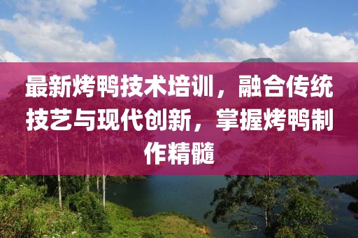 最新烤鸭技术培训，融合传统技艺与现代创新，掌握烤鸭制作精髓