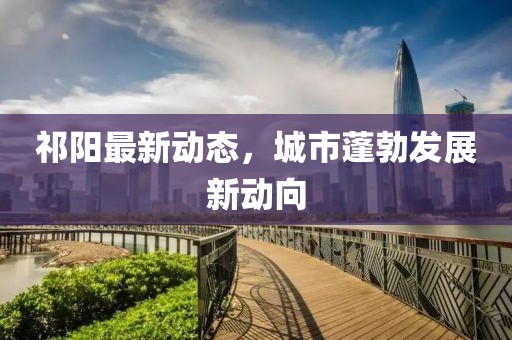 祁阳最新动态，城市蓬勃发展新动向