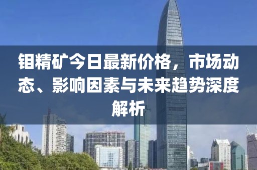 钼精矿今日最新价格，市场动态、影响因素与未来趋势深度解析