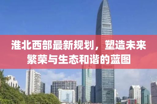 淮北西部最新规划，塑造未来繁荣与生态和谐的蓝图