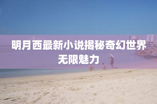 明月西最新小说揭秘奇幻世界无限魅力