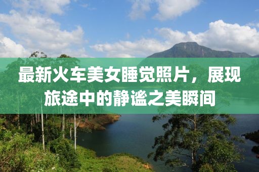 最新火车美女睡觉照片，展现旅途中的静谧之美瞬间