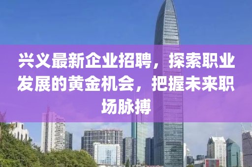 兴义最新企业招聘，探索职业发展的黄金机会，把握未来职场脉搏