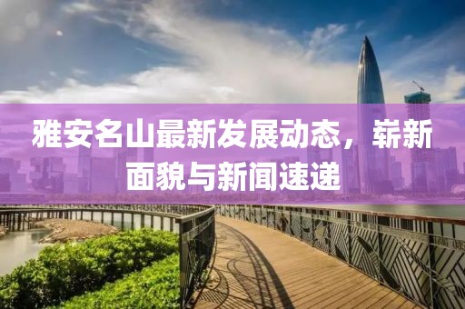 雅安名山最新发展动态，崭新面貌与新闻速递