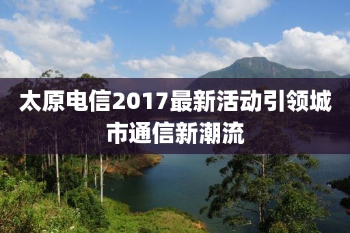 太原电信2017最新活动引领城市通信新潮流