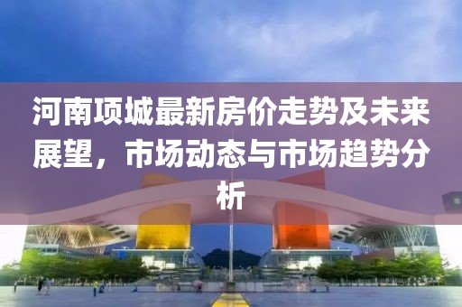 河南项城最新房价走势及未来展望，市场动态与市场趋势分析