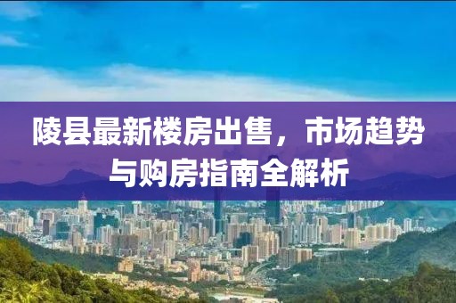 陵县最新楼房出售，市场趋势与购房指南全解析
