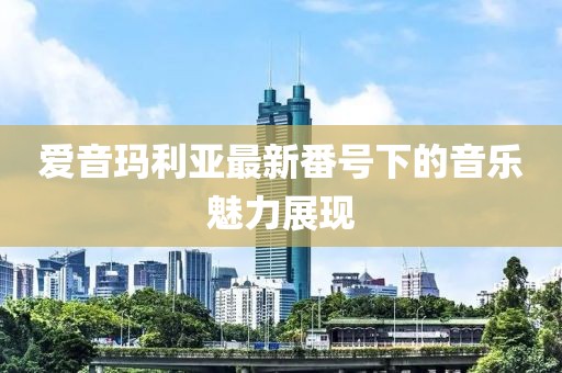 爱音玛利亚最新番号下的音乐魅力展现