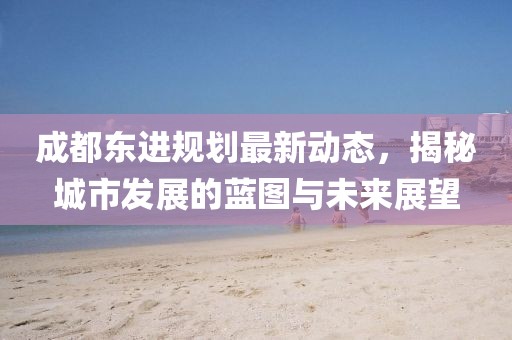 成都东进规划最新动态，揭秘城市发展的蓝图与未来展望