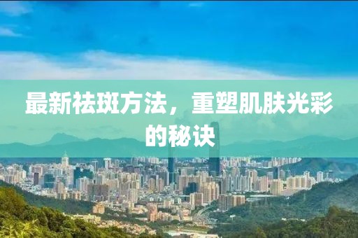 最新祛斑方法，重塑肌肤光彩的秘诀