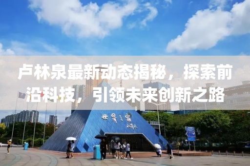 卢林泉最新动态揭秘，探索前沿科技，引领未来创新之路