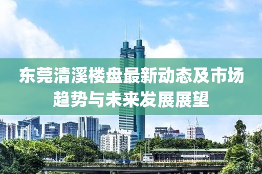 东莞清溪楼盘最新动态及市场趋势与未来发展展望