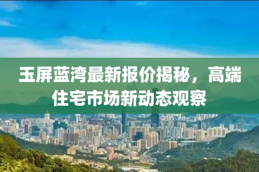 玉屏蓝湾最新报价揭秘，高端住宅市场新动态观察