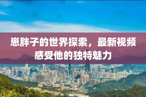 崽胖子的世界探索，最新视频感受他的独特魅力