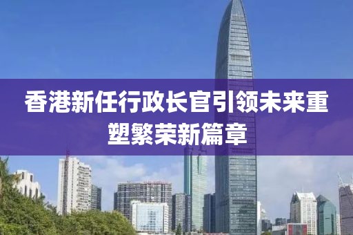 香港新任行政长官引领未来重塑繁荣新篇章