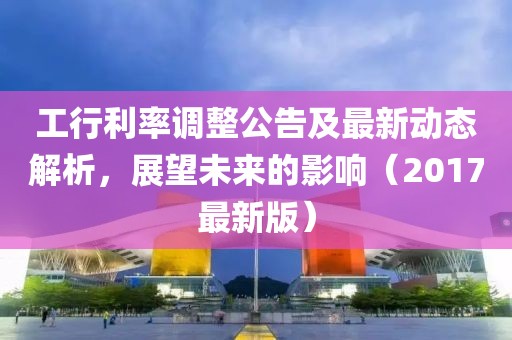 工行利率调整公告及最新动态解析，展望未来的影响（2017最新版）