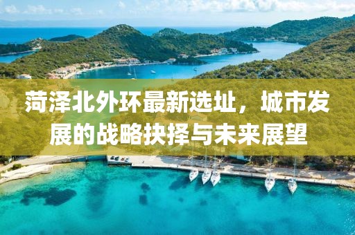 菏泽北外环最新选址，城市发展的战略抉择与未来展望