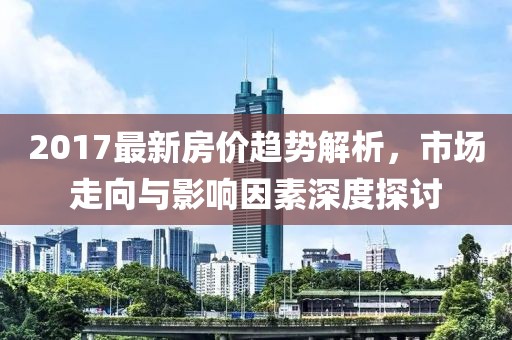 2017最新房价趋势解析，市场走向与影响因素深度探讨