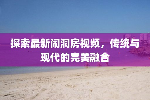 探索最新闹洞房视频，传统与现代的完美融合