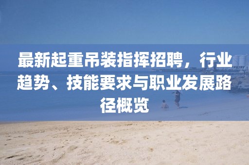 最新起重吊装指挥招聘，行业趋势、技能要求与职业发展路径概览