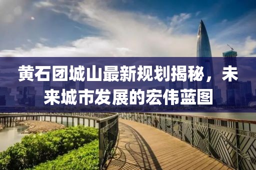 黄石团城山最新规划揭秘，未来城市发展的宏伟蓝图