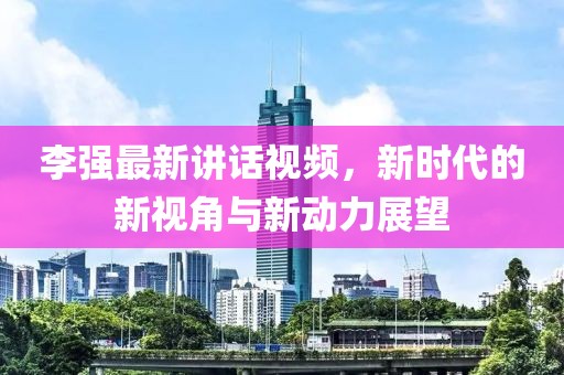 李强最新讲话视频，新时代的新视角与新动力展望