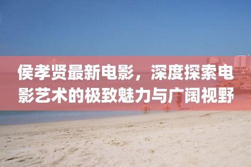 侯孝贤最新电影，深度探索电影艺术的极致魅力与广阔视野