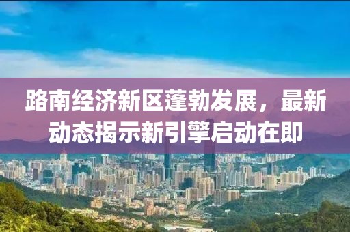 路南经济新区蓬勃发展，最新动态揭示新引擎启动在即