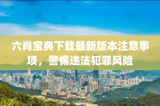 六肖宝典下载最新版本注意事项，警惕违法犯罪风险