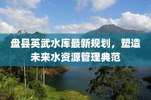 盘县英武水库最新规划，塑造未来水资源管理典范