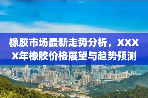 橡胶市场最新走势分析，XXXX年橡胶价格展望与趋势预测