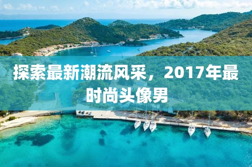 探索最新潮流风采，2017年最时尚头像男