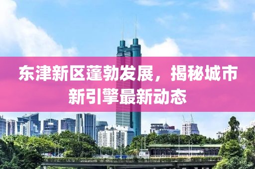 东津新区蓬勃发展，揭秘城市新引擎最新动态