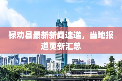 禄劝县最新新闻速递，当地报道更新汇总