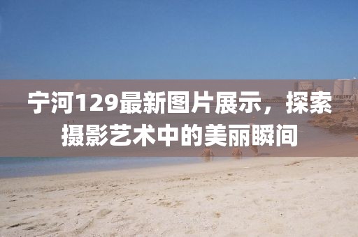 宁河129最新图片展示，探索摄影艺术中的美丽瞬间