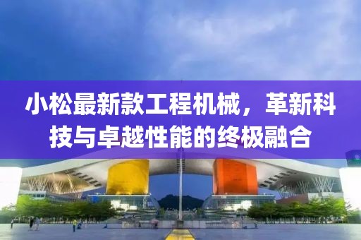 小松最新款工程机械，革新科技与卓越性能的终极融合