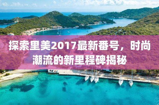 探索里美2017最新番号，时尚潮流的新里程碑揭秘