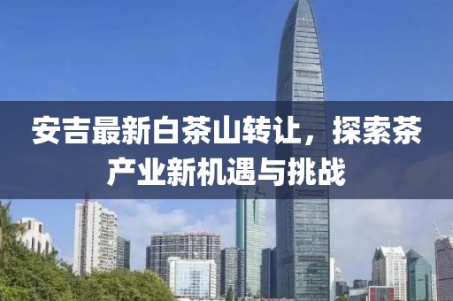 安吉最新白茶山转让，探索茶产业新机遇与挑战