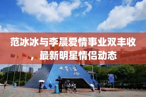 范冰冰与李晨爱情事业双丰收，最新明星情侣动态