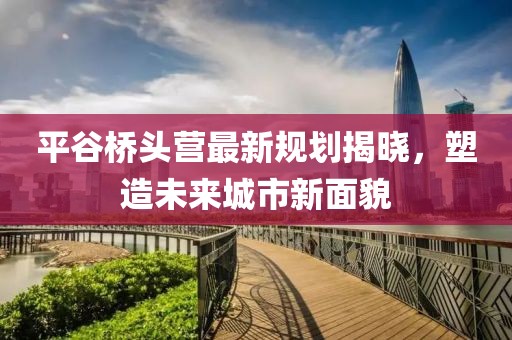 平谷桥头营最新规划揭晓，塑造未来城市新面貌