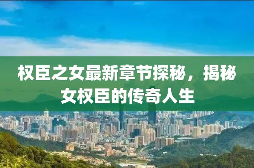 权臣之女最新章节探秘，揭秘女权臣的传奇人生