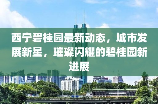 西宁碧桂园最新动态，城市发展新星，璀璨闪耀的碧桂园新进展