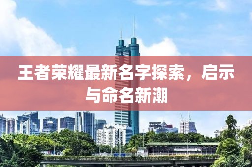 王者荣耀最新名字探索，启示与命名新潮