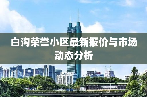 白沟荣誉小区最新报价与市场动态分析